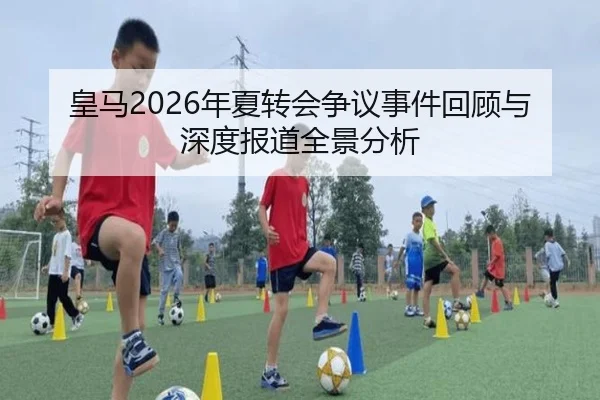 皇马2026年夏转会争议事件回顾与深度报道全景分析