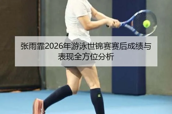 张雨霏2026年游泳世锦赛赛后成绩与表现全方位分析
